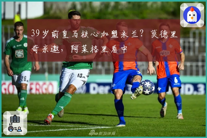 39岁前皇马核心加盟米兰？莫德里奇亲邀，阿莱格里看中