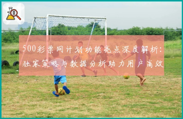 500彩票网计划功能亮点深度解析：独家策略与数据分析助力用户高效决策