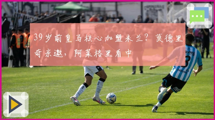 39岁前皇马核心加盟米兰？莫德里奇亲邀，阿莱格里看中