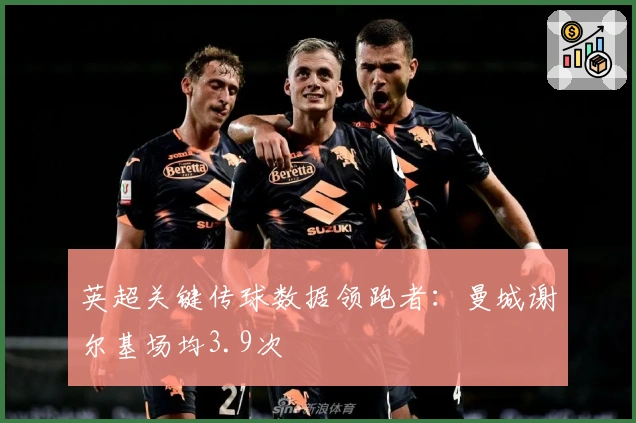 英超关键传球数据领跑者：曼城谢尔基场均3.9次