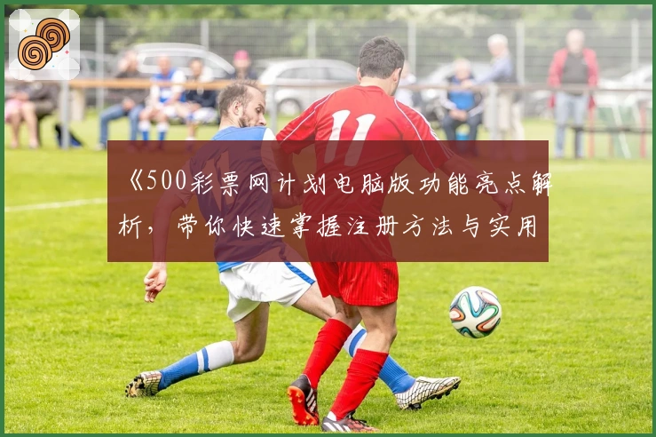《500彩票网计划电脑版功能亮点解析，带你快速掌握注册方法与实用技巧》