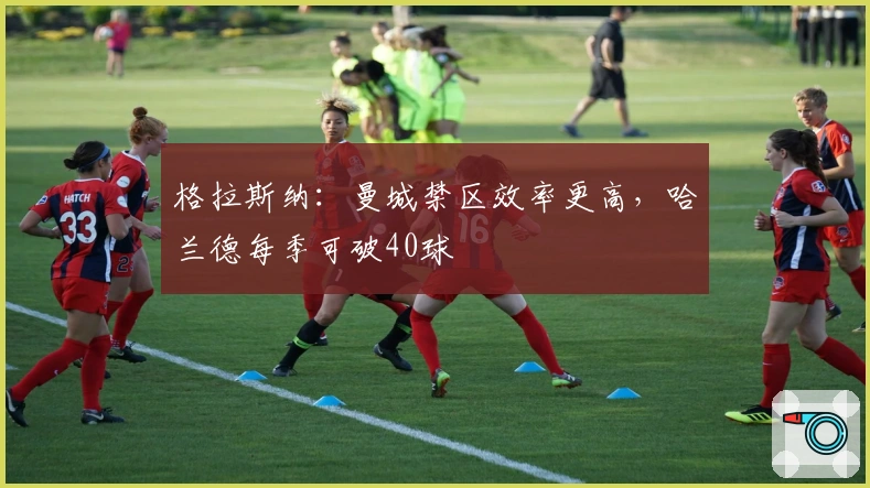 格拉斯纳：曼城禁区效率更高，哈兰德每季可破40球