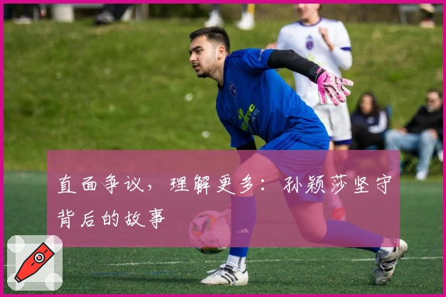 直面争议，理解更多：孙颖莎坚守背后的故事