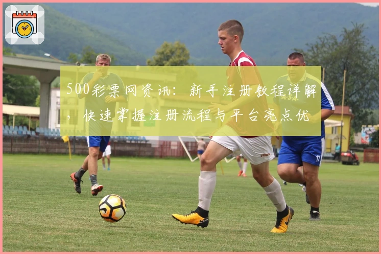 500彩票网资讯：新手注册教程详解，快速掌握注册流程与平台亮点优势