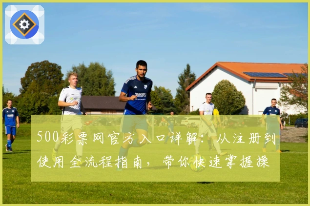 500彩票网官方入口详解:从注册到使用全流程指南,带你快速掌握操作技巧
