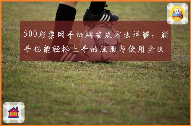 500彩票网手机端安装方法详解,新手也能轻松上手的注册与使用全攻略