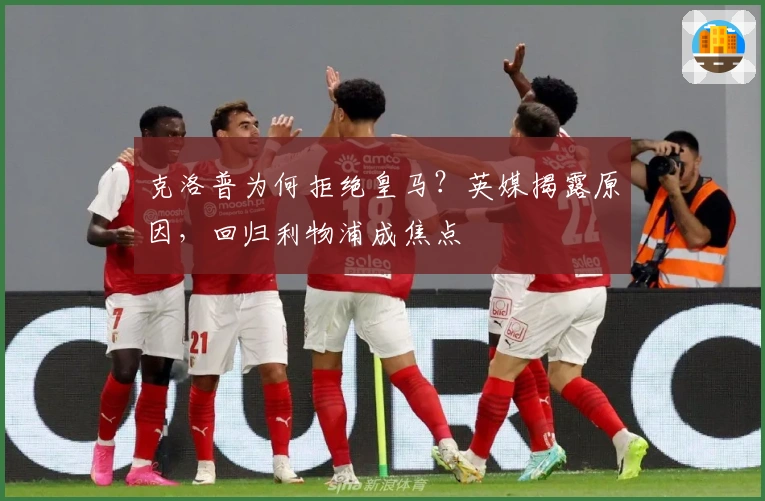 克洛普为何拒绝皇马？英媒揭露原因，回归利物浦成焦点