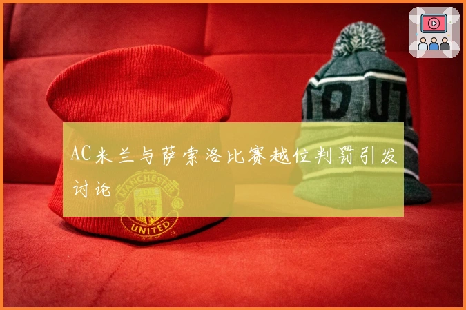 AC米兰与萨索洛比赛越位判罚引发讨论