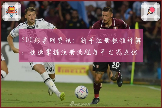 500彩票网资讯：新手注册教程详解，快速掌握注册流程与平台亮点优势