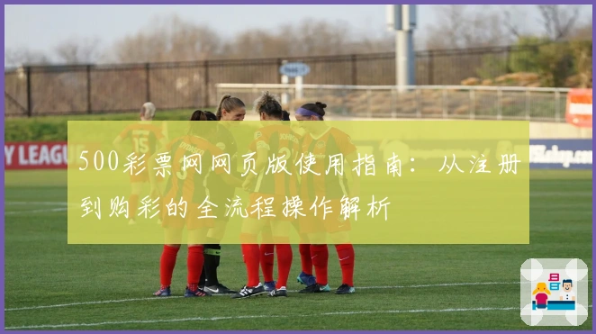 500彩票网网页版使用指南：从注册到购彩的全流程操作解析